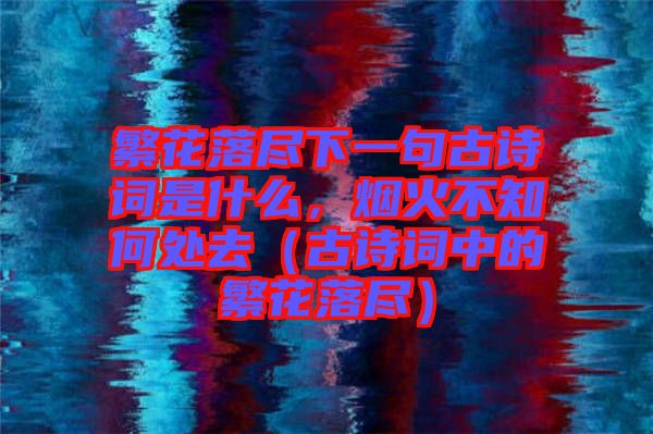 繁花落盡下一句古詩詞是什么，煙火不知何處去（古詩詞中的繁花落盡）