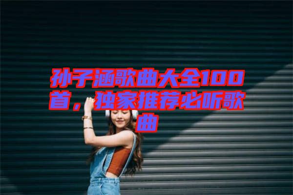 孫子涵歌曲大全100首，獨(dú)家推薦必聽歌曲