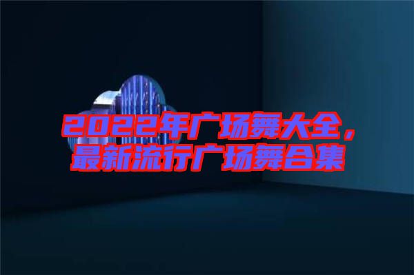 2022年廣場舞大全，最新流行廣場舞合集