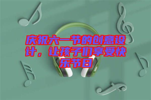慶祝六一節(jié)的創(chuàng)意設(shè)計(jì)，讓孩子們享受快樂(lè)節(jié)日