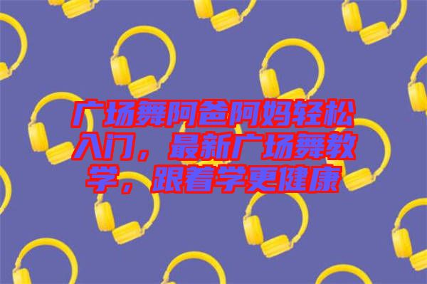 廣場(chǎng)舞阿爸阿媽輕松入門，最新廣場(chǎng)舞教學(xué)，跟著學(xué)更健康