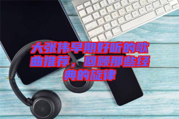 大張偉早期好聽的歌曲推薦，回顧那些經(jīng)典的旋律