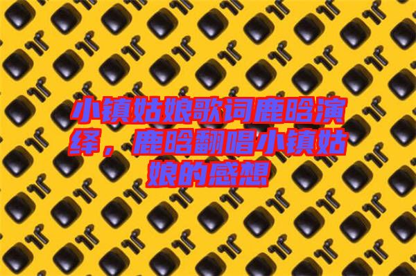 小鎮(zhèn)姑娘歌詞鹿晗演繹，鹿晗翻唱小鎮(zhèn)姑娘的感想