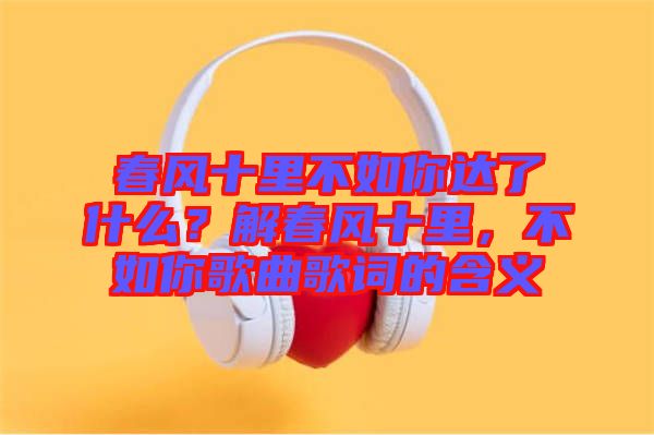 春風(fēng)十里不如你達(dá)了什么？解春風(fēng)十里，不如你歌曲歌詞的含義
