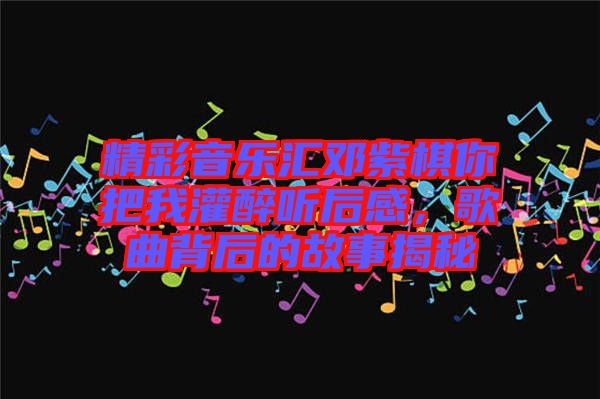 精彩音樂匯鄧紫棋你把我灌醉聽后感，歌曲背后的故事揭秘