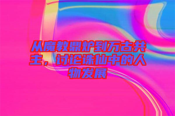 從魔教鼎爐到萬(wàn)古共主，討論誅仙中的人物發(fā)展