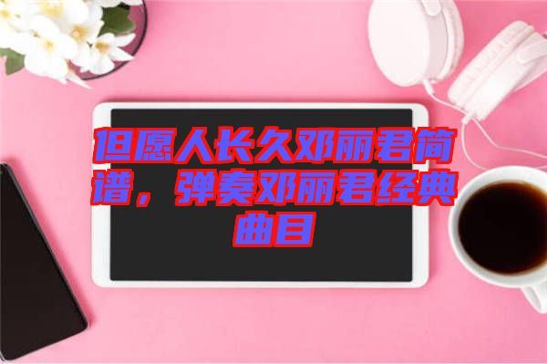 但愿人長久鄧麗君簡譜，彈奏鄧麗君經(jīng)典曲目
