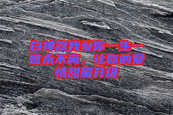 白神器我愛你一生一世永不離，讓你的愛情甜蜜升級