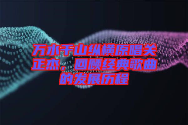 萬(wàn)水千山縱橫原唱關(guān)正杰，回顧經(jīng)典歌曲的發(fā)展歷程