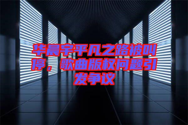 華晨宇平凡之路被叫停，歌曲版權問題引發(fā)爭議