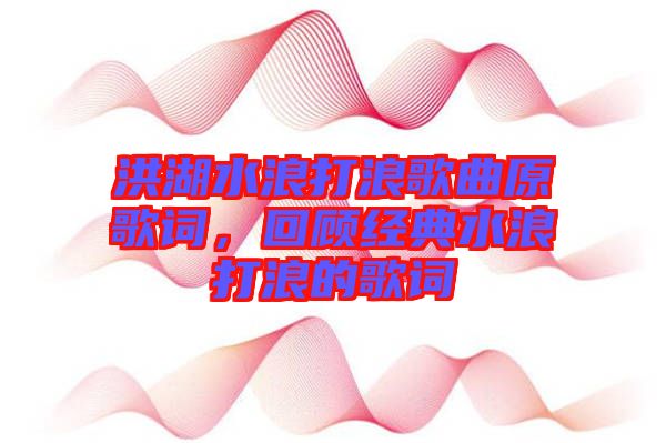洪湖水浪打浪歌曲原歌詞，回顧經(jīng)典水浪打浪的歌詞