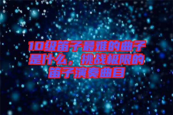 10級笛子最難的曲子是什么，挑戰(zhàn)極限的笛子演奏曲目