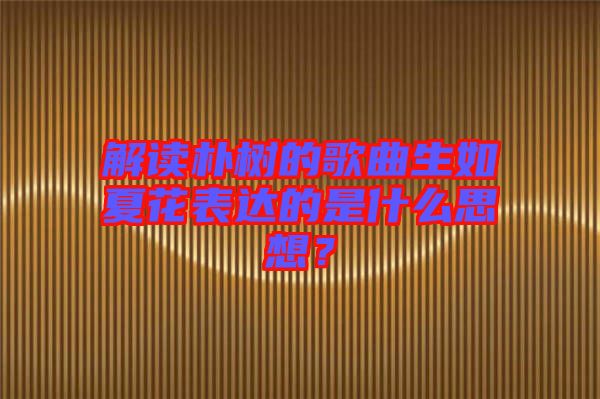 解讀樸樹的歌曲生如夏花表達(dá)的是什么思想？