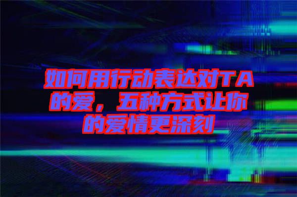 如何用行動表達(dá)對TA的愛，五種方式讓你的愛情更深刻