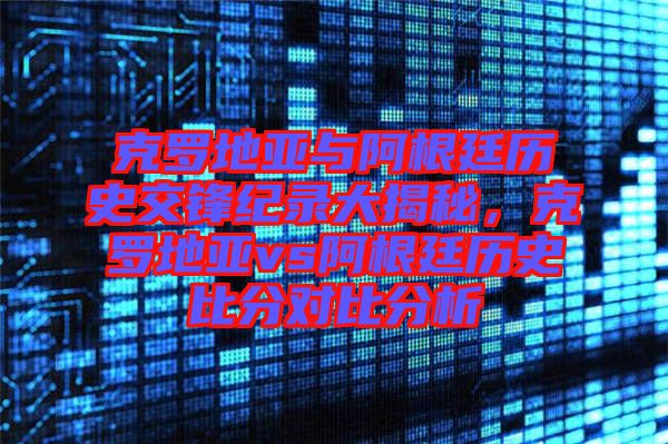 克羅地亞與阿根廷歷史交鋒紀(jì)錄大揭秘，克羅地亞vs阿根廷歷史比分對(duì)比分析