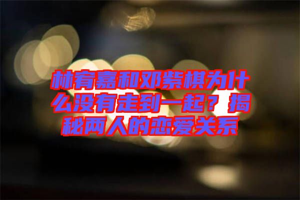 林宥嘉和鄧紫棋為什么沒有走到一起？揭秘兩人的戀愛關(guān)系