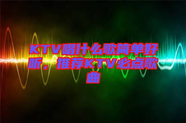 KTV唱什么歌簡單好聽，推薦KTV必點歌曲