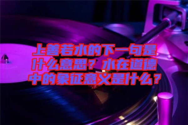 上善若水的下一句是什么意思？水在道德中的象征意義是什么？