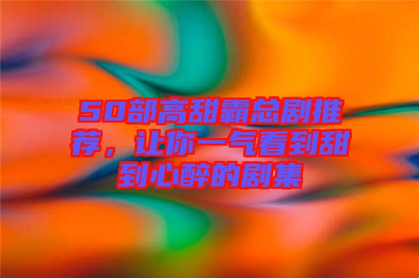 50部高甜霸總劇推薦，讓你一氣看到甜到心醉的劇集
