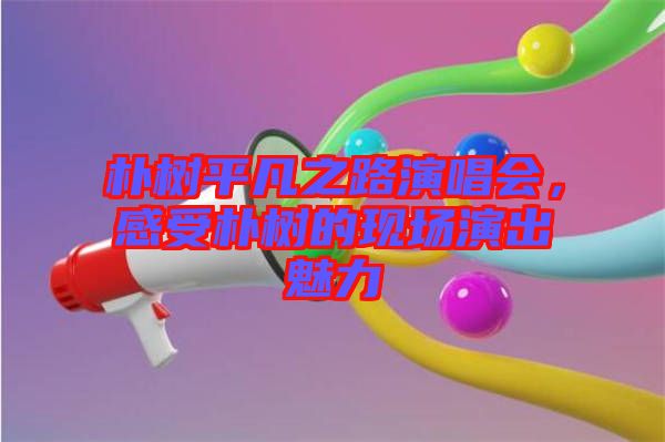 樸樹平凡之路演唱會，感受樸樹的現(xiàn)場演出魅力