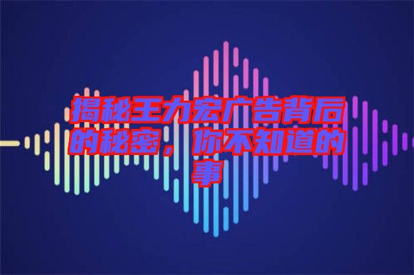 揭秘王力宏廣告背后的秘密，你不知道的事