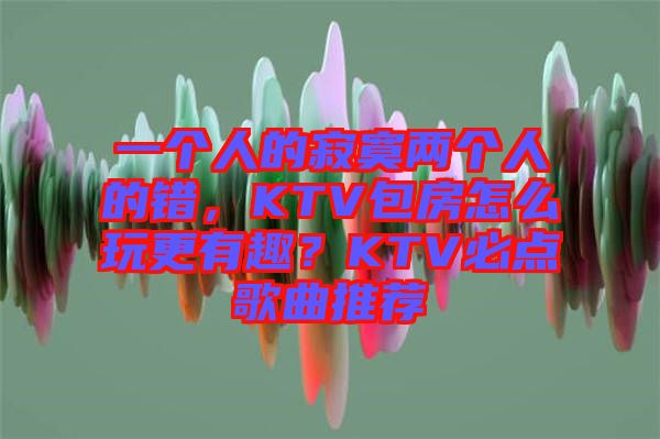 一個人的寂寞兩個人的錯，KTV包房怎么玩更有趣？KTV必點歌曲推薦