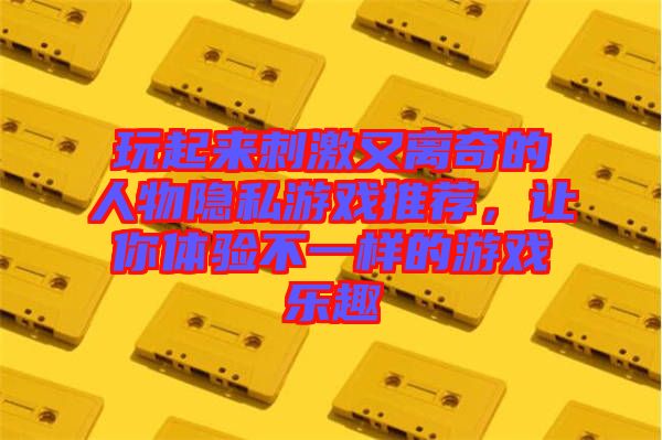 玩起來刺激又離奇的人物隱私游戲推薦，讓你體驗(yàn)不一樣的游戲樂趣