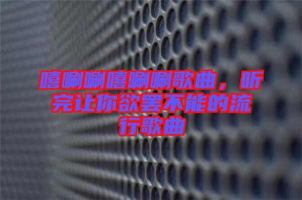 嘻唰唰嘻唰唰歌曲，聽(tīng)完讓你欲罷不能的流行歌曲