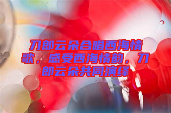 刀郎云朵合唱西海情歌，感受西海情韻，刀郎云朵共同演繹