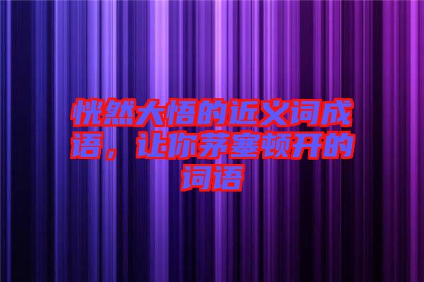 恍然大悟的近義詞成語，讓你茅塞頓開的詞語
