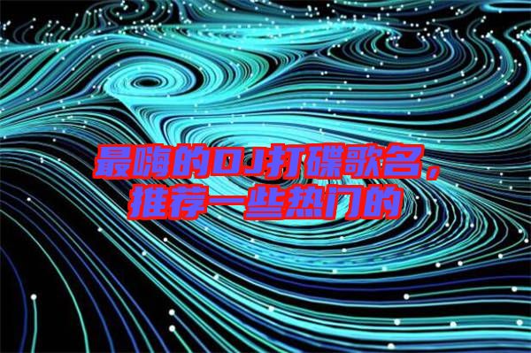 最嗨的DJ打碟歌名，推薦一些熱門的