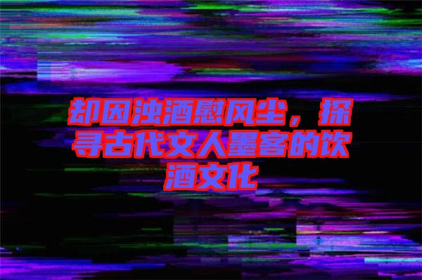 卻因濁酒慰風塵，探尋古代文人墨客的飲酒文化