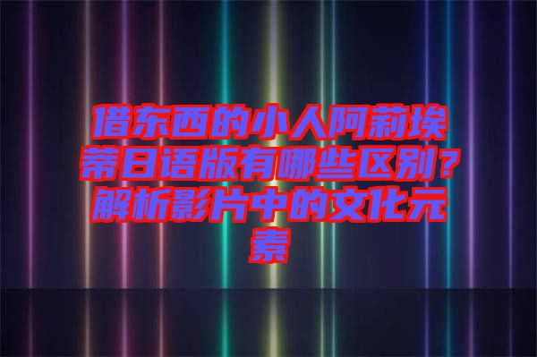 借東西的小人阿莉埃蒂日語(yǔ)版有哪些區(qū)別？解析影片中的文化元素