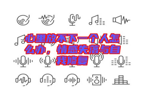心里放不下一個人怎么辦，情感失落與自我修復