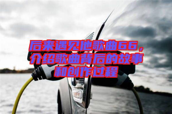后來遇見他歌曲66，介紹歌曲背后的故事和創(chuàng)作過程