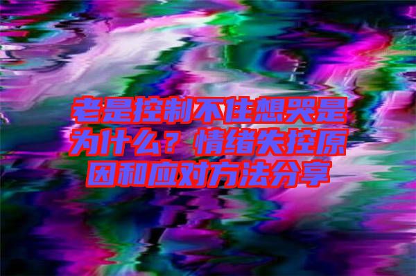 老是控制不住想哭是為什么？情緒失控原因和應(yīng)對方法分享