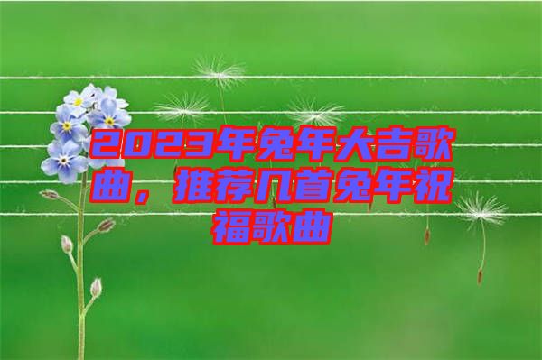 2023年兔年大吉歌曲，推薦幾首兔年祝福歌曲