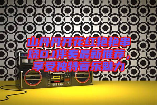 山丹丹開花紅艷艷串燒DJ伴奏最新推薦，享受獨特音樂魅力
