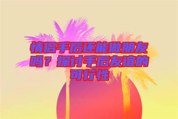 情侶手后還能做朋友嗎？探討手后友誼的可行性