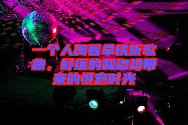 一個人喝著拿鐵聽歌曲，舒緩的和咖啡帶來的愜意時光