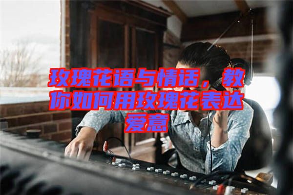 玫瑰花語與情話，教你如何用玫瑰花表達愛意