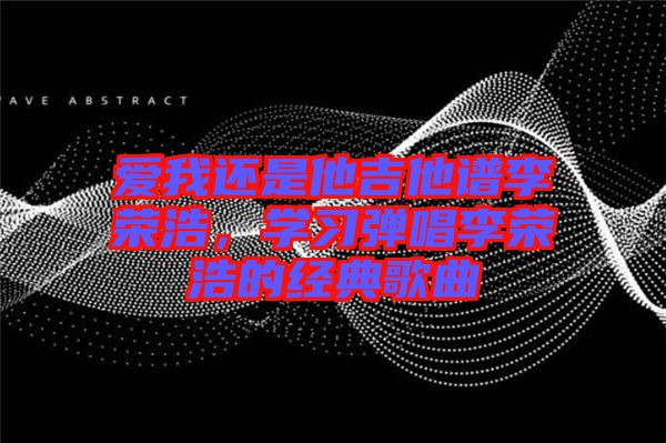 愛(ài)我還是他吉他譜李榮浩，學(xué)習(xí)彈唱李榮浩的經(jīng)典歌曲