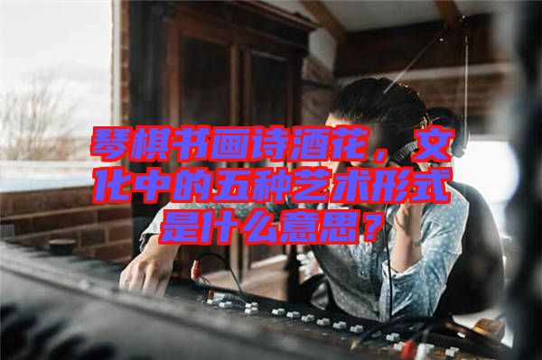 琴棋書畫詩酒花，文化中的五種藝術(shù)形式是什么意思？