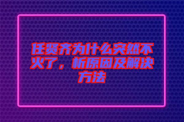 任賢齊為什么突然不火了，析原因及解決方法