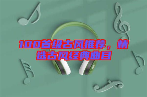 100首級(jí)古風(fēng)推薦，精選古風(fēng)經(jīng)典曲目