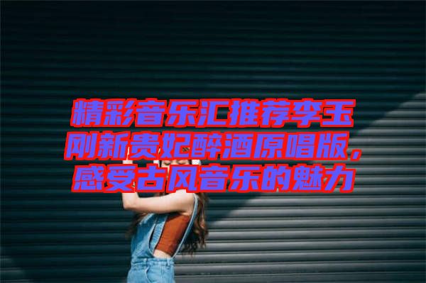 精彩音樂匯推薦李玉剛新貴妃醉酒原唱版，感受古風音樂的魅力