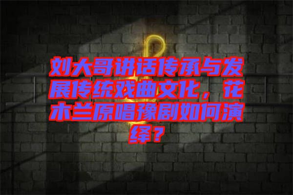 劉大哥講話傳承與發(fā)展傳統(tǒng)戲曲文化，花木蘭原唱豫劇如何演繹？