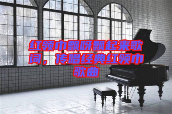 紅領(lǐng)巾飄呀飄起來歌詞，傳唱經(jīng)典紅領(lǐng)巾歌曲
