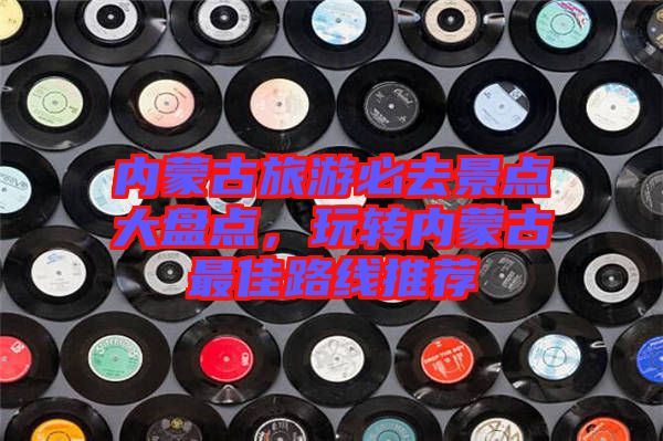 內(nèi)蒙古旅游必去景點(diǎn)大盤點(diǎn)，玩轉(zhuǎn)內(nèi)蒙古最佳路線推薦