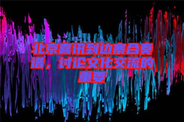 北京喜訊到邊寨合奏譜，討論文化交流的重要
